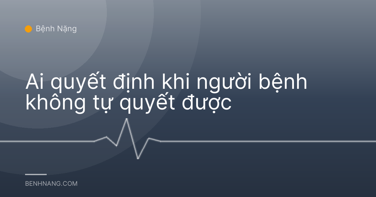 Ai quyết định khi người bệnh không tự quyết được