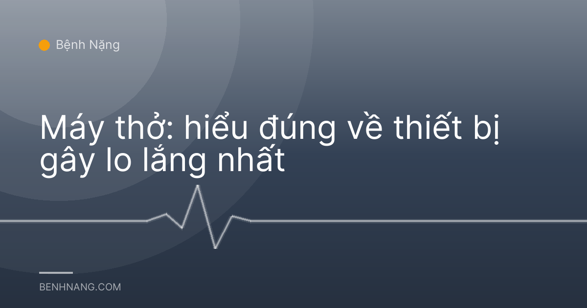 Máy thở: hiểu đúng về thiết bị gây lo lắng nhất